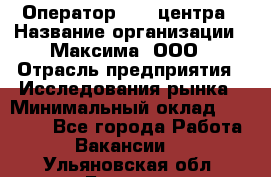 Оператор Call-центра › Название организации ­ Максима, ООО › Отрасль предприятия ­ Исследования рынка › Минимальный оклад ­ 14 000 - Все города Работа » Вакансии   . Ульяновская обл.,Барыш г.